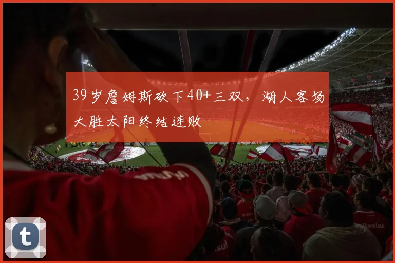 39岁詹姆斯砍下40+三双，湖人客场大胜太阳终结连败