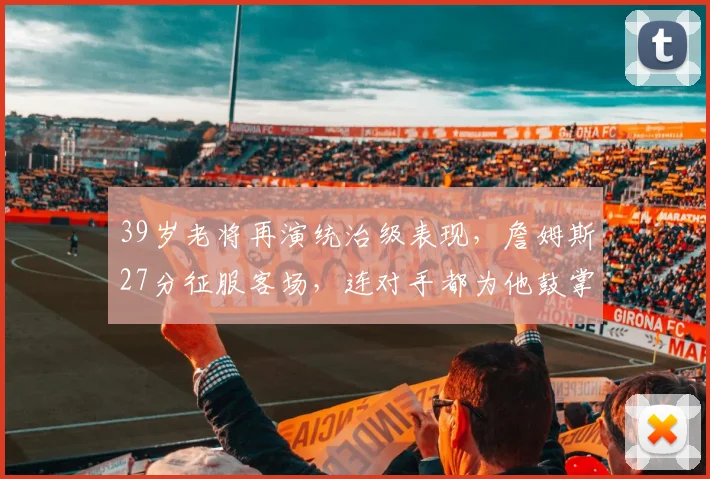 39岁老将再演统治级表现，詹姆斯27分征服客场，连对手都为他鼓掌